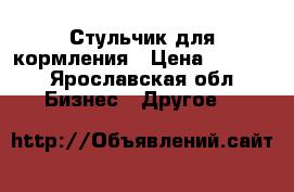 Стульчик для кормления › Цена ­ 4 500 - Ярославская обл. Бизнес » Другое   